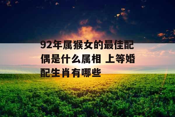 92年属猴女的最佳配偶是什么属相 上等婚配生肖有哪些 92年属猴女的最佳配偶是什么属相 上等婚配生肖有哪些