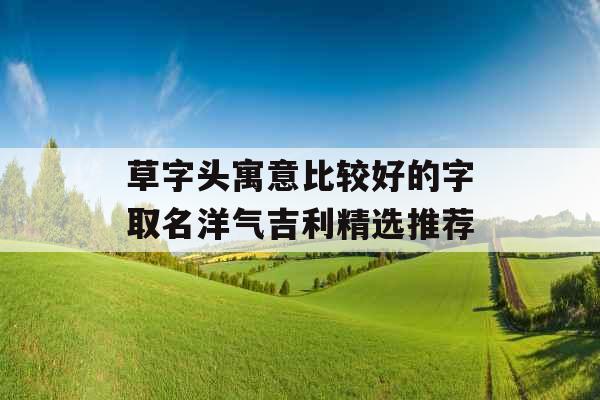 草字头寓意比较好的字取名洋气吉利精选推荐 草字头寓意比较好的字取名洋气吉利精选推荐
