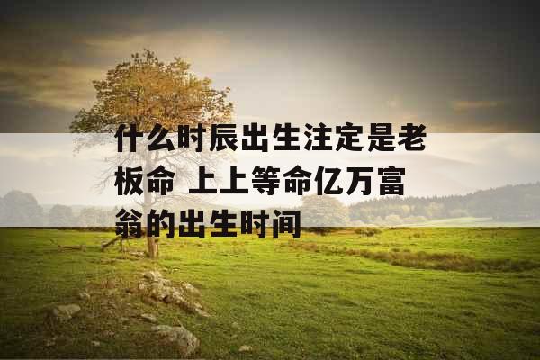 什么时辰出生注定是老板命 上上等命亿万富翁的出生时间