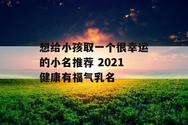 想给小孩取一个很幸运的小名推荐 2021健康有福气乳名