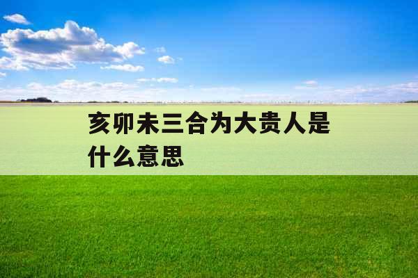 亥卯未三合为大贵人是什么意思 亥卯未三合为大贵人是什么意思