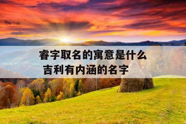 睿字取名的寓意是什么 吉利有内涵的名字 睿字取名的寓意是什么 吉利有内涵的名字