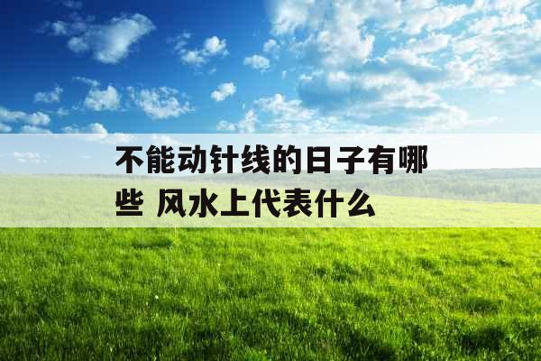不能动针线的日子有哪些 风水上代表什么 不能动针线的日子有哪些 风水上代表什么