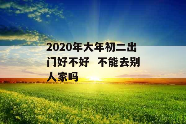 2020年大年初二出门好不好  不能去别人家吗