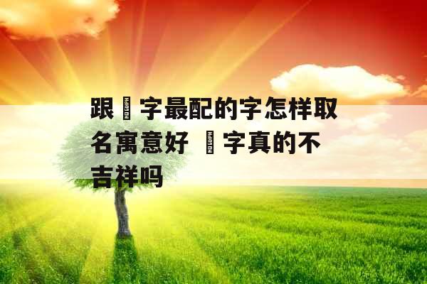 跟玥字最配的字怎样取名寓意好 玥字真的不吉祥吗 跟玥字最配的字怎样取名寓意好 玥字真的不吉祥吗