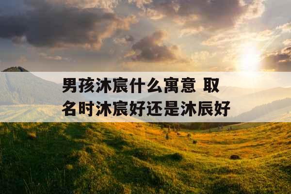 男孩沐宸什么寓意 取名时沐宸好还是沐辰好