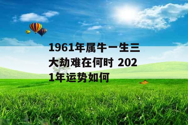 1961年属牛一生三大劫难在何时 2021年运势如何 1961年属牛一生三大劫难在何时 2021年运势如何