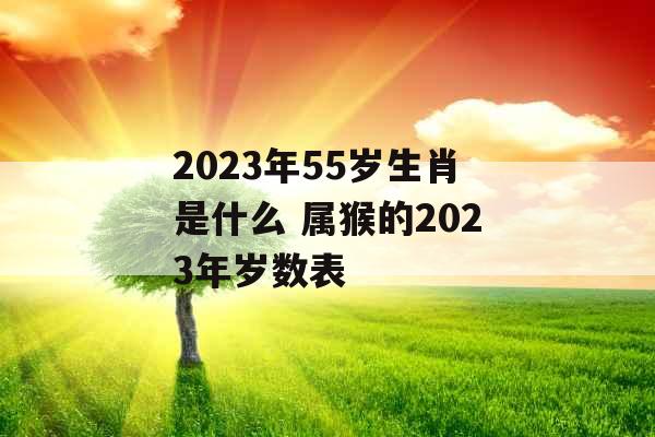 2023年55岁生肖是什么 属猴的2023年岁数表
