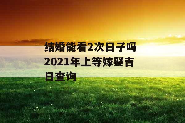 结婚能看2次日子吗 2021年上等嫁娶吉日查询 结婚能看2次日子吗 2021年上等嫁娶吉日查询