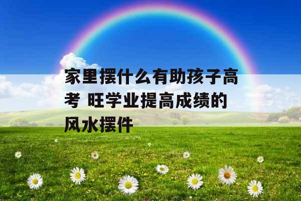 家里摆什么有助孩子高考 旺学业提高成绩的风水摆件 家里摆什么有助孩子高考 旺学业提高成绩的风水摆件
