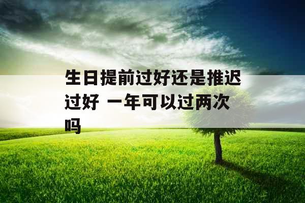 生日提前过好还是推迟过好 一年可以过两次吗 生日提前过好还是推迟过好 一年可以过两次吗