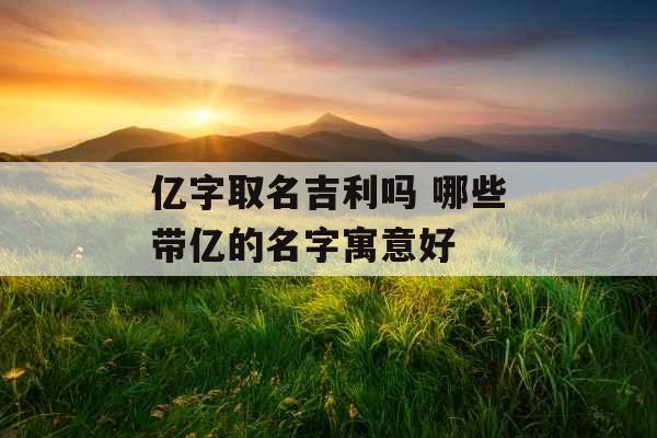 亿字取名吉利吗 哪些带亿的名字寓意好