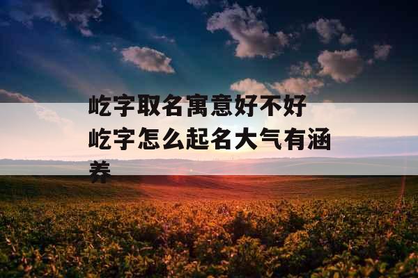 屹字取名寓意好不好 屹字怎么起名大气有涵养