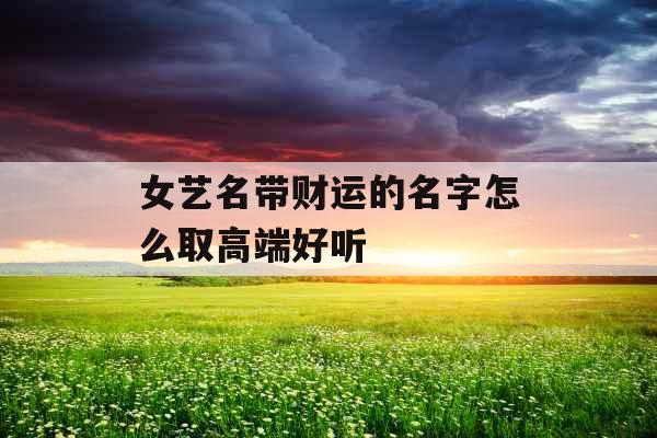 女艺名带财运的名字怎么取高端好听 女艺名带财运的名字怎么取高端好听