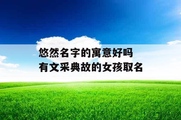悠然名字的寓意好吗 有文采典故的女孩取名 悠然名字的寓意好吗 有文采典故的女孩取名