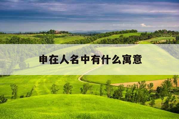 申在人名中有什么寓意 申在人名中有什么寓意