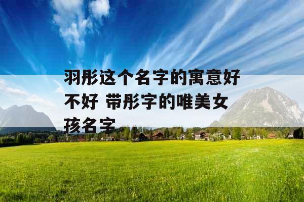 羽彤这个名字的寓意好不好 带彤字的唯美女孩名字