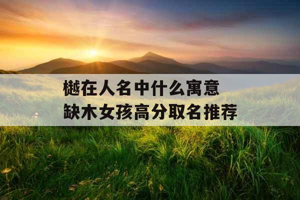 樾在人名中什么寓意 缺木女孩高分取名推荐 樾在人名中什么寓意 缺木女孩高分取名推荐