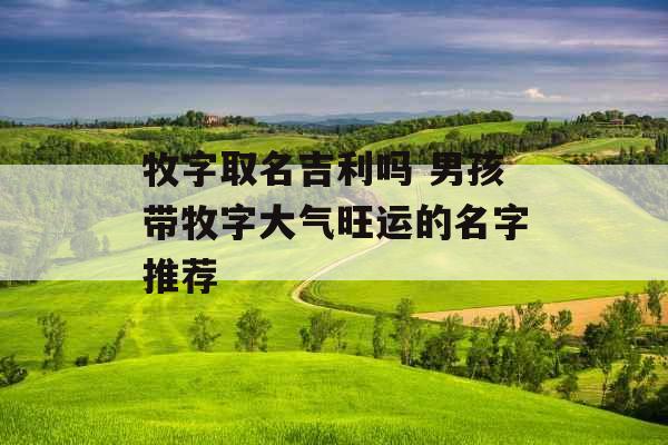 牧字取名吉利吗 男孩带牧字大气旺运的名字推荐 牧字取名吉利吗 男孩带牧字大气旺运的名字推荐