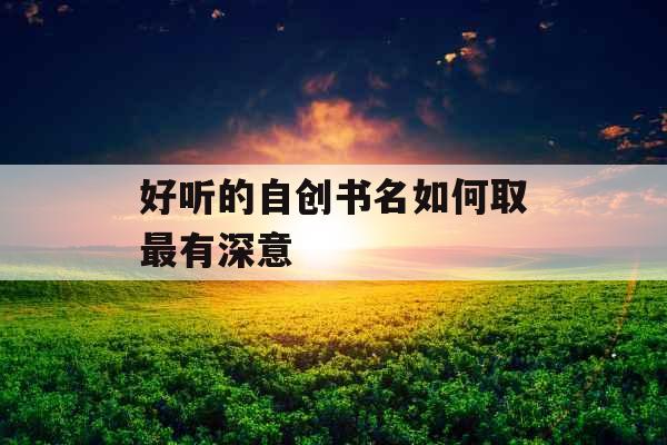 好听的自创书名如何取最有深意 好听的自创书名如何取最有深意