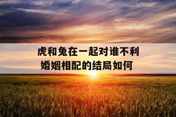 虎和兔在一起对谁不利 婚姻相配的结局如何 虎和兔在一起对谁不利 婚姻相配的结局如何