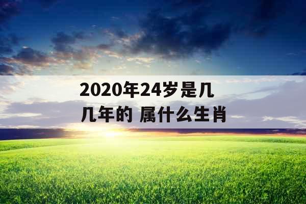 2020年24岁是几几年的 属什么生肖 2020年24岁是几几年的 属什么生肖