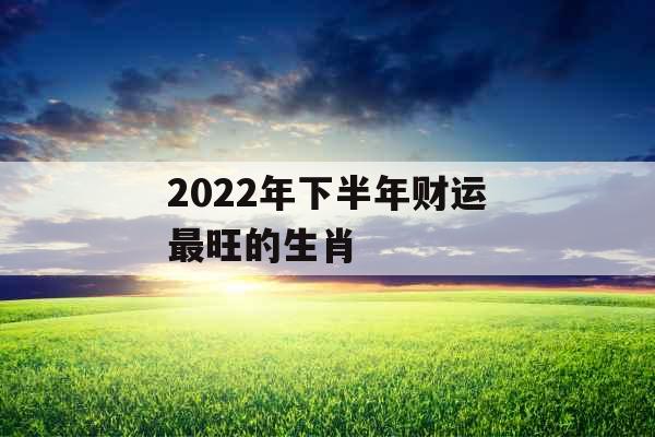 2022年下半年财运最旺的生肖 2022年下半年财运最旺的生肖