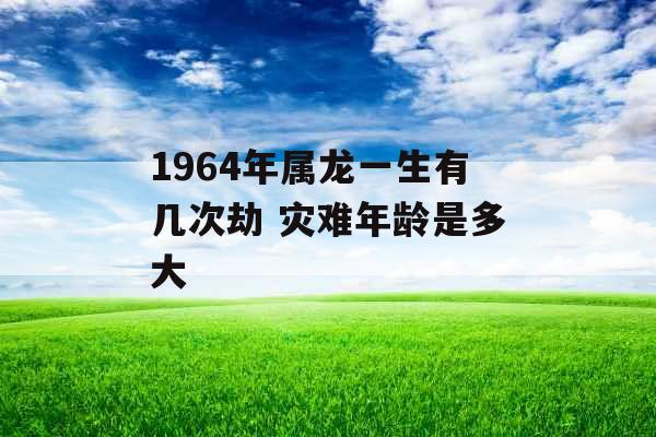 1964年属龙一生有几次劫 灾难年龄是多大