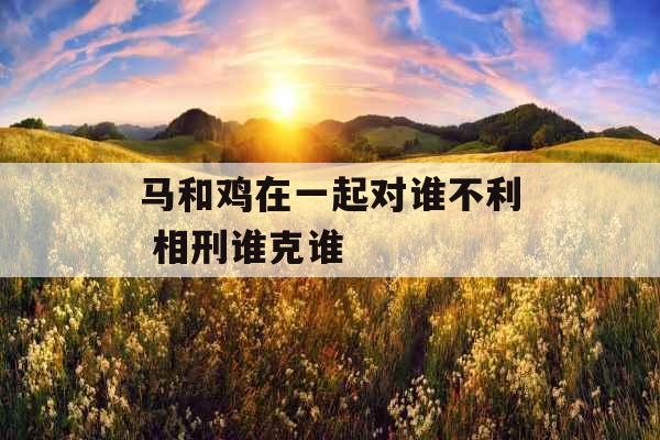 马和鸡在一起对谁不利 相刑谁克谁 马和鸡在一起对谁不利 相刑谁克谁