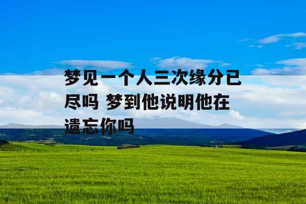 梦见一个人三次缘分已尽吗 梦到他说明他在遗忘你吗 梦见一个人三次缘分已尽吗 梦到他说明他在遗忘你吗