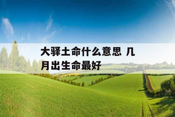 大驿土命什么意思 几月出生命最好 大驿土命什么意思 几月出生命最好