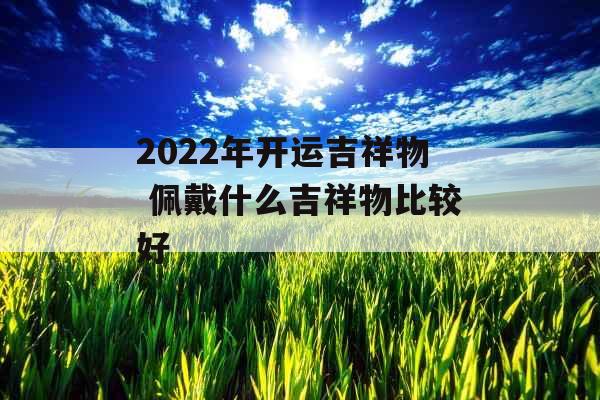 2022年开运吉祥物 佩戴什么吉祥物比较好