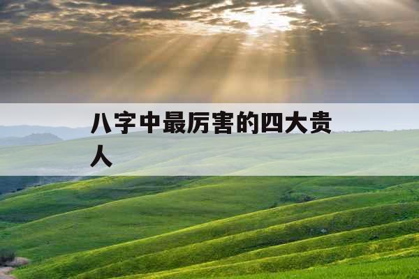 八字中最厉害的四大贵人 八字中最厉害的四大贵人