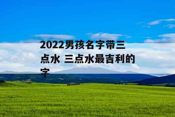 2022男孩名字带三点水 三点水最吉利的字