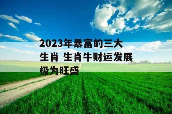 2023年暴富的三大生肖 生肖牛财运发展极为旺盛