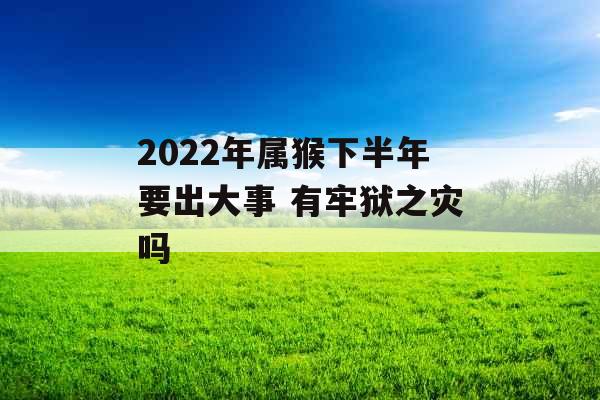 2022年属猴下半年要出大事 有牢狱之灾吗 2022年属猴下半年要出大事 有牢狱之灾吗