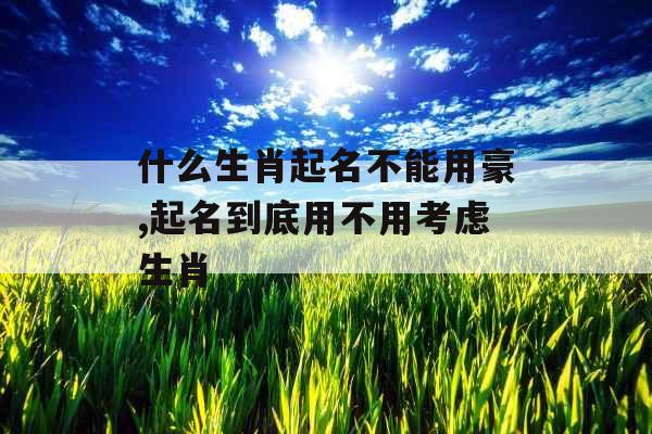 什么生肖起名不能用豪,起名到底用不用考虑生肖 什么生肖起名不能用豪,起名到底用不用考虑生肖