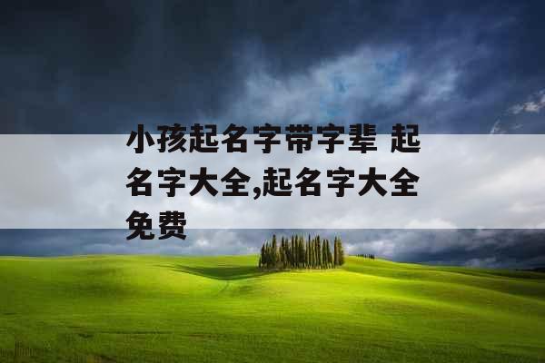 小孩起名字带字辈 起名字大全,起名字大全免费 小孩起名字带字辈 起名字大全,起名字大全免费