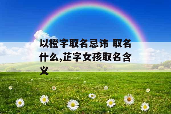 以橙字取名忌讳 取名什么,芷字女孩取名含义 以橙字取名忌讳 取名什么,芷字女孩取名含义