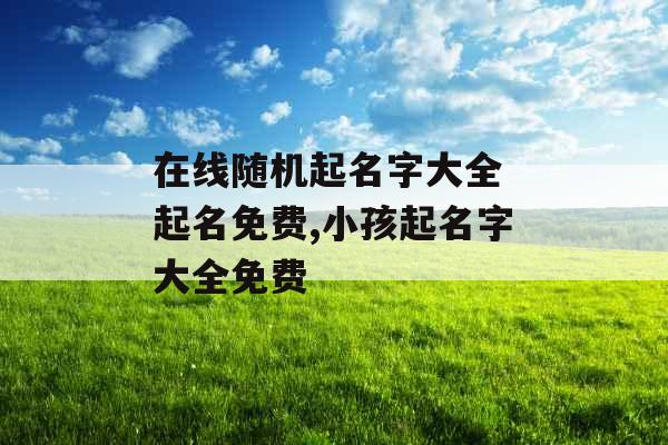 在线随机起名字大全 起名免费,小孩起名字大全免费 在线随机起名字大全 起名免费,小孩起名字大全免费