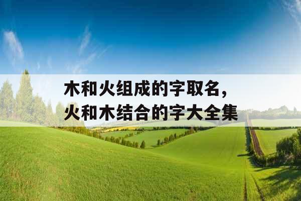 木和火组成的字取名,火和木结合的字大全集 木和火组成的字取名,火和木结合的字大全集