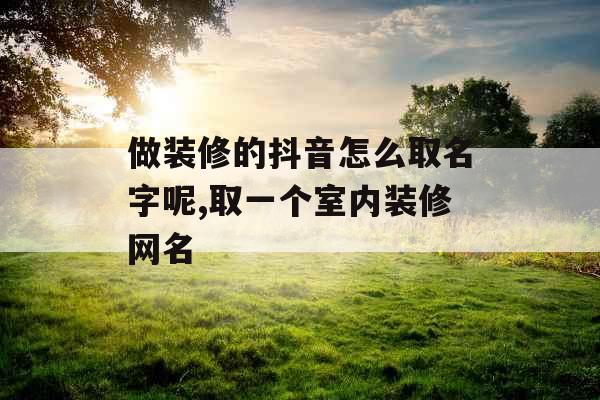 做装修的抖音怎么取名字呢,取一个室内装修网名