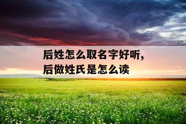 后姓怎么取名字好听,后做姓氏是怎么读
