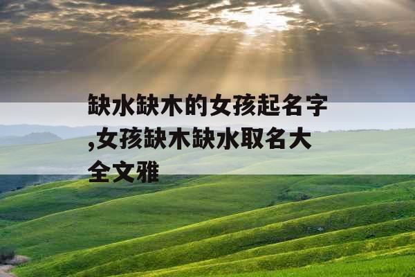 缺水缺木的女孩起名字,女孩缺木缺水取名大全文雅 缺水缺木的女孩起名字,女孩缺木缺水取名大全文雅