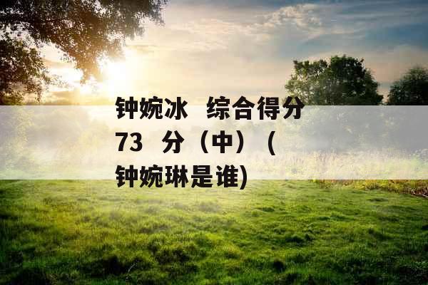 钟婉冰 综合得分 73 分(中) (钟婉琳是谁) 钟婉冰 综合得分 73 分(中) (钟婉琳是谁)