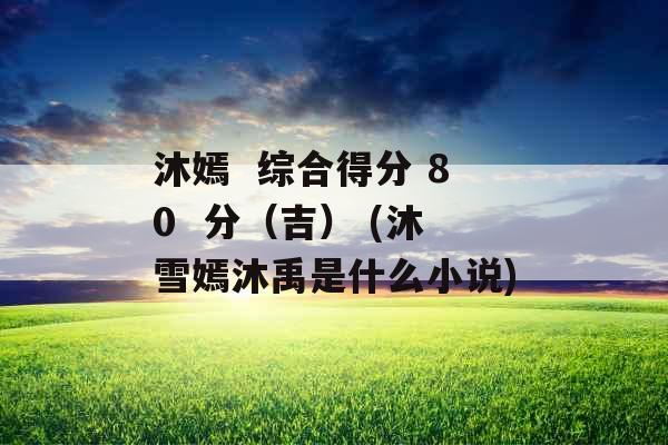 沐嫣  综合得分 80  分（吉） (沐雪嫣沐禹是什么小说)