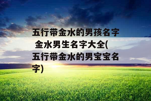 五行带金水的男孩名字 金水男生名字大全(五行带金水的男宝宝名字)