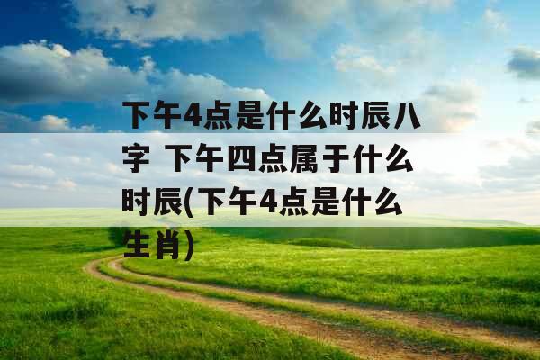 下午4点是什么时辰八字 下午四点属于什么时辰(下午4点是什么生肖)