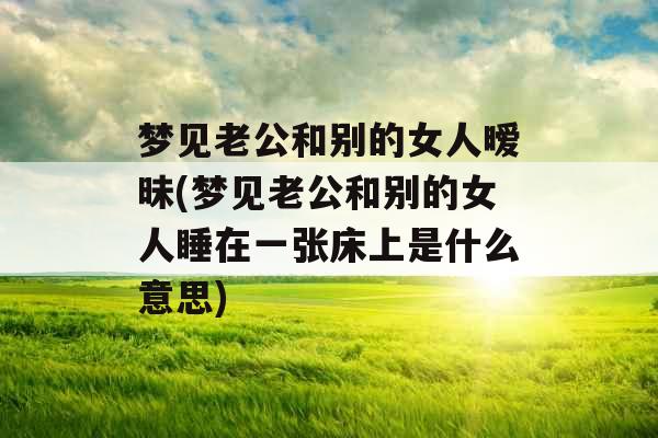 梦见老公和别的女人暧昧(梦见老公和别的女人睡在一张床上是什么意思) 梦见老公和别的女人暧昧(梦见老公和别的女人睡在一张床上是什么意思)