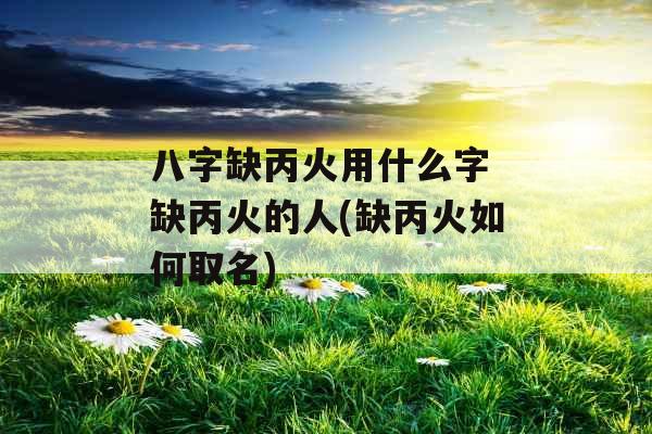 八字缺丙火用什么字 缺丙火的人(缺丙火如何取名) 八字缺丙火用什么字 缺丙火的人(缺丙火如何取名)
